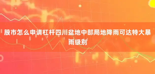 股市怎么申请杠杆四川盆地中部局地降雨可达特大暴雨级别