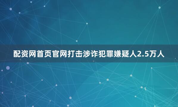 配资网首页官网打击涉诈犯罪嫌疑人2.5万人