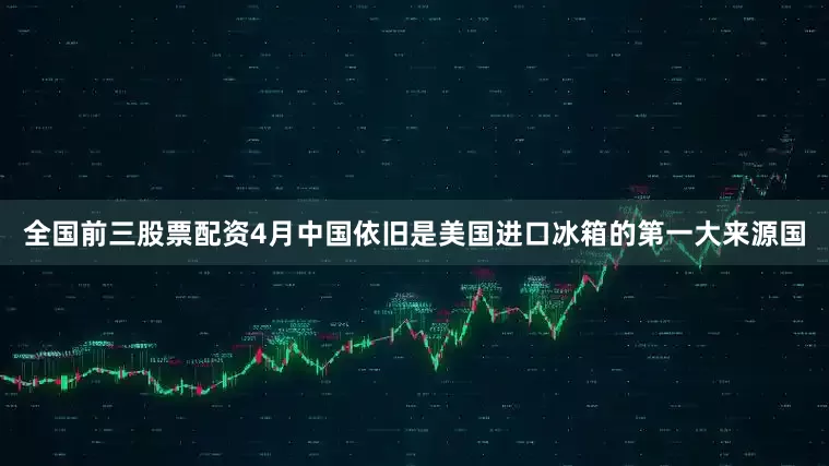 全国前三股票配资4月中国依旧是美国进口冰箱的第一大来源国